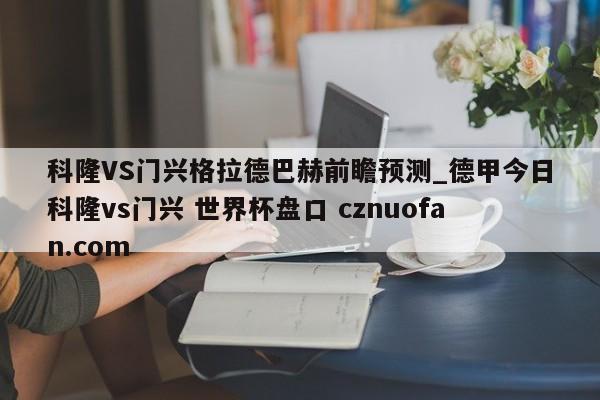 科隆VS门兴格拉德巴赫前瞻预测_德甲今日科隆vs门兴 世界杯盘口 cznuofan.com