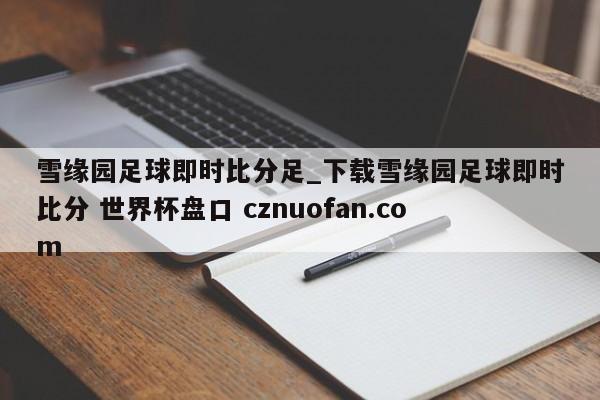 雪缘园足球即时比分足_下载雪缘园足球即时比分 世界杯盘口 cznuofan.com
