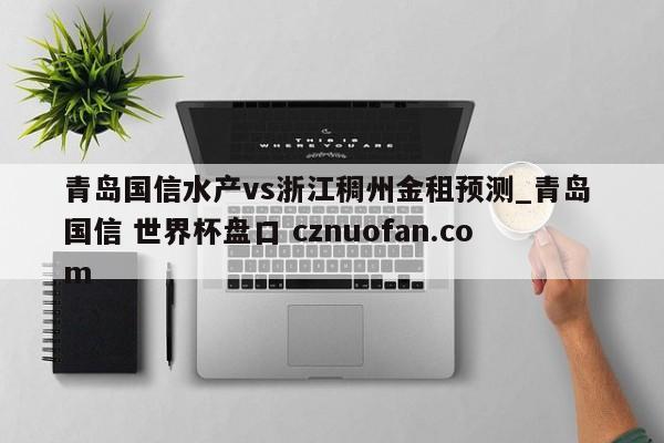 青岛国信水产vs浙江稠州金租预测_青岛 国信 世界杯盘口 cznuofan.com