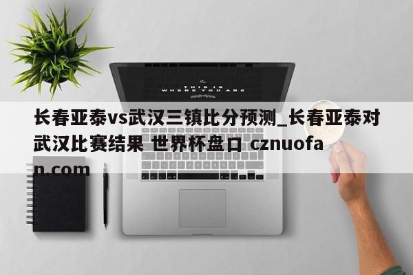 长春亚泰vs武汉三镇比分预测_长春亚泰对武汉比赛结果 世界杯盘口 cznuofan.com