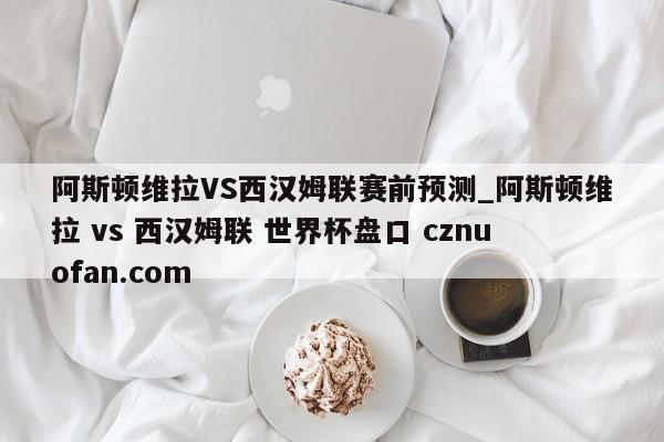 阿斯顿维拉VS西汉姆联赛前预测_阿斯顿维拉 vs 西汉姆联 世界杯盘口 cznuofan.com