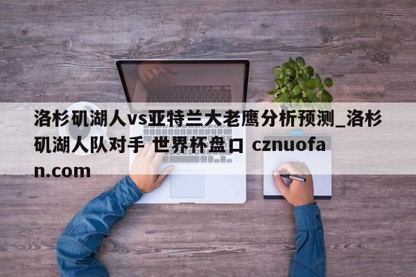 洛杉矶湖人vs亚特兰大老鹰分析预测_洛杉矶湖人队对手 世界杯盘口 cznuofan.com