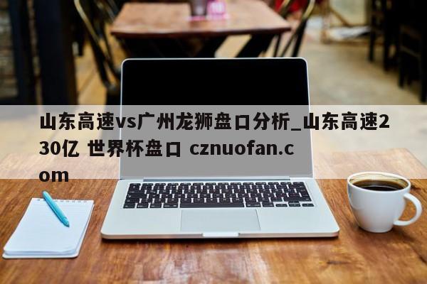 山东高速vs广州龙狮盘口分析_山东高速230亿 世界杯盘口 cznuofan.com
