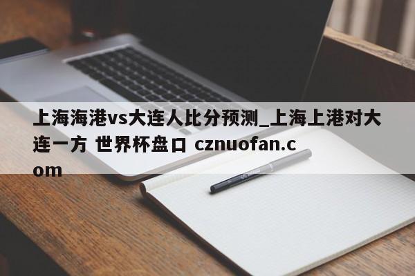 上海海港vs大连人比分预测_上海上港对大连一方 世界杯盘口 cznuofan.com