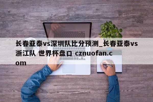 长春亚泰vs深圳队比分预测_长春亚泰vs浙江队 世界杯盘口 cznuofan.com