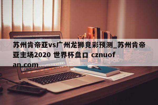 苏州肯帝亚vs广州龙狮竞彩预测_苏州肯帝亚主场2020 世界杯盘口 cznuofan.com