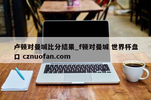 卢顿对曼城比分结果_f顿对曼城 世界杯盘口 cznuofan.com