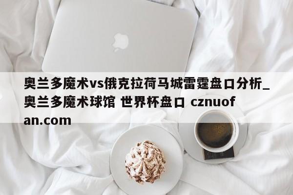 奥兰多魔术vs俄克拉荷马城雷霆盘口分析_奥兰多魔术球馆 世界杯盘口 cznuofan.com