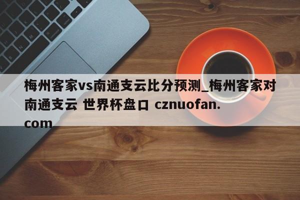 梅州客家vs南通支云比分预测_梅州客家对南通支云 世界杯盘口 cznuofan.com