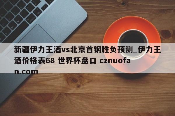 新疆伊力王酒vs北京首钢胜负预测_伊力王酒价格表68 世界杯盘口 cznuofan.com
