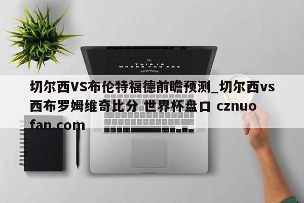切尔西VS布伦特福德前瞻预测_切尔西vs西布罗姆维奇比分 世界杯盘口 cznuofan.com