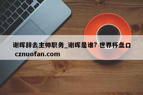 谢晖辞去主帅职务_谢晖是谁? 世界杯盘口 cznuofan.com