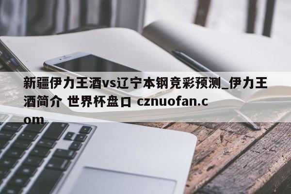 新疆伊力王酒vs辽宁本钢竞彩预测_伊力王酒简介 世界杯盘口 cznuofan.com
