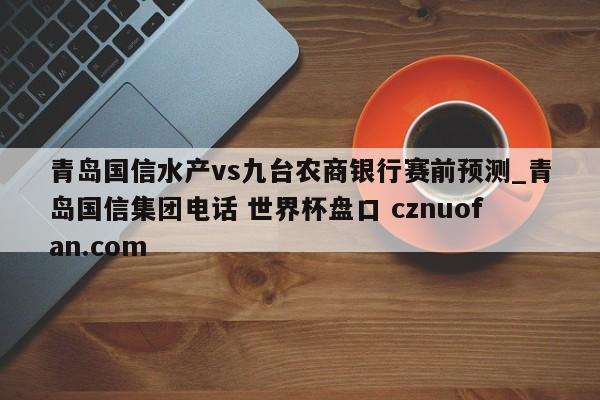 青岛国信水产vs九台农商银行赛前预测_青岛国信集团电话 世界杯盘口 cznuofan.com