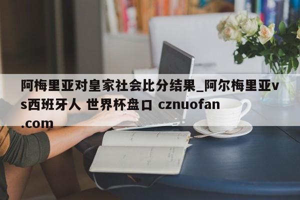 阿梅里亚对皇家社会比分结果_阿尔梅里亚vs西班牙人 世界杯盘口 cznuofan.com