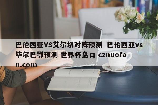 巴伦西亚VS艾尔切对阵预测_巴伦西亚vs毕尔巴鄂预测 世界杯盘口 cznuofan.com