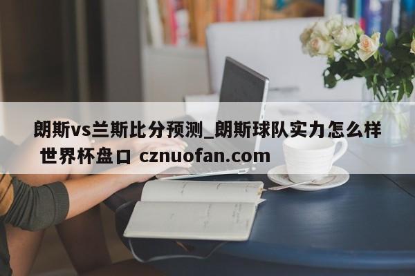 朗斯vs兰斯比分预测_朗斯球队实力怎么样 世界杯盘口 cznuofan.com