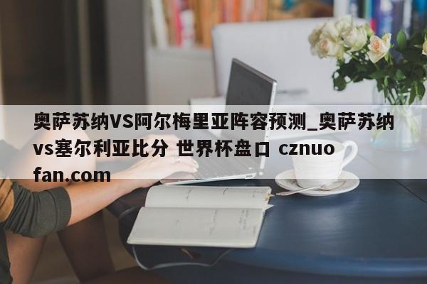 奥萨苏纳VS阿尔梅里亚阵容预测_奥萨苏纳vs塞尔利亚比分 世界杯盘口 cznuofan.com