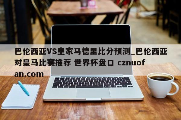 巴伦西亚VS皇家马德里比分预测_巴伦西亚对皇马比赛推荐 世界杯盘口 cznuofan.com