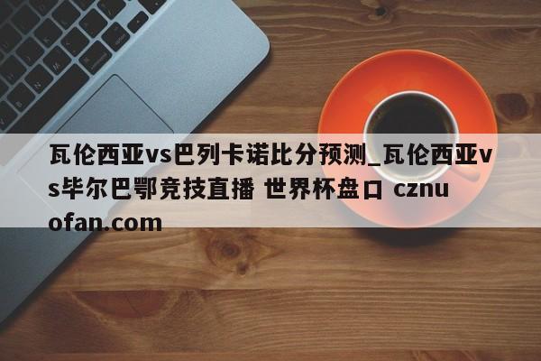 瓦伦西亚vs巴列卡诺比分预测_瓦伦西亚vs毕尔巴鄂竞技直播 世界杯盘口 cznuofan.com