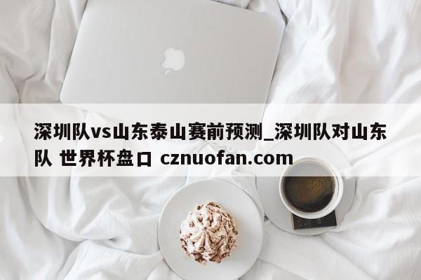 深圳队vs山东泰山赛前预测_深圳队对山东队 世界杯盘口 cznuofan.com