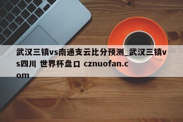 武汉三镇vs南通支云比分预测_武汉三镇vs四川 世界杯盘口 cznuofan.com