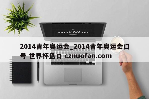2014青年奥运会_2014青年奥运会口号 世界杯盘口 cznuofan.com