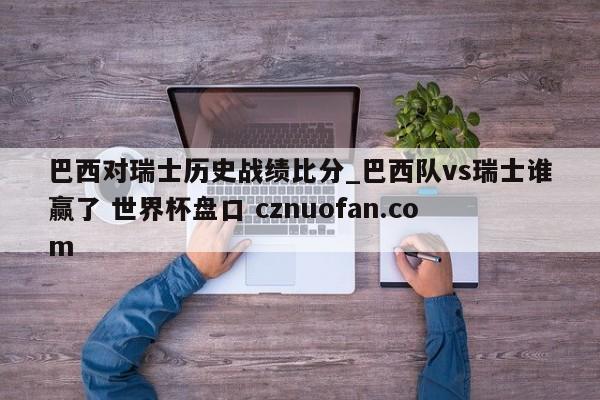 巴西对瑞士历史战绩比分_巴西队vs瑞士谁赢了 世界杯盘口 cznuofan.com