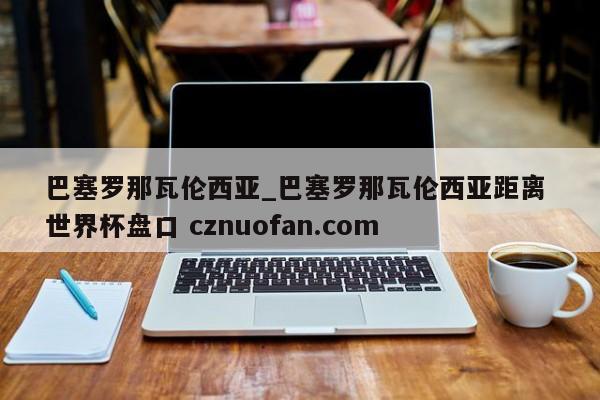 巴塞罗那瓦伦西亚_巴塞罗那瓦伦西亚距离 世界杯盘口 cznuofan.com