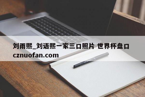 刘雨熙_刘语熙一家三口照片 世界杯盘口 cznuofan.com