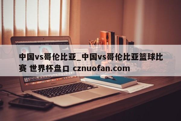 中国vs哥伦比亚_中国vs哥伦比亚篮球比赛 世界杯盘口 cznuofan.com