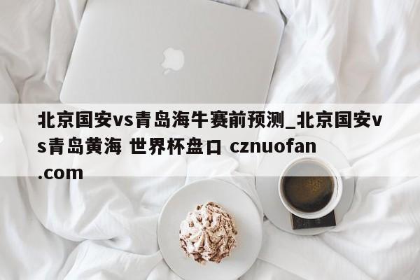 北京国安vs青岛海牛赛前预测_北京国安vs青岛黄海 世界杯盘口 cznuofan.com