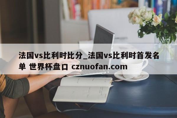 法国vs比利时比分_法国vs比利时首发名单 世界杯盘口 cznuofan.com