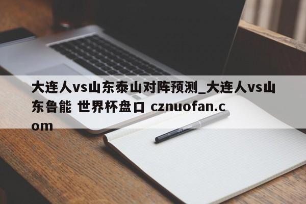 大连人vs山东泰山对阵预测_大连人vs山东鲁能 世界杯盘口 cznuofan.com