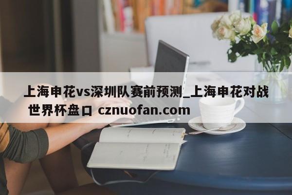 上海申花vs深圳队赛前预测_上海申花对战 世界杯盘口 cznuofan.com