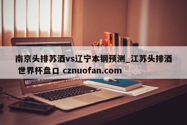 南京头排苏酒vs辽宁本钢预测_江苏头排酒 世界杯盘口 cznuofan.com