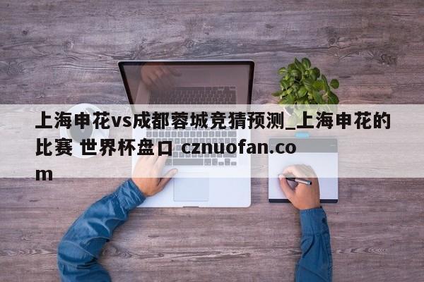上海申花vs成都蓉城竞猜预测_上海申花的比赛 世界杯盘口 cznuofan.com