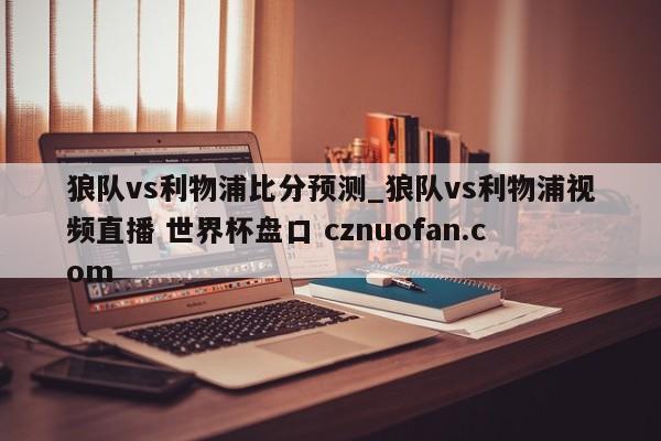 狼队vs利物浦比分预测_狼队vs利物浦视频直播 世界杯盘口 cznuofan.com