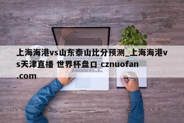 上海海港vs山东泰山比分预测_上海海港vs天津直播 世界杯盘口 cznuofan.com