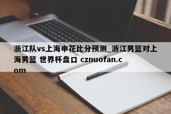 浙江队vs上海申花比分预测_浙江男篮对上海男篮 世界杯盘口 cznuofan.com