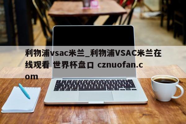 利物浦vsac米兰_利物浦VSAC米兰在线观看 世界杯盘口 cznuofan.com