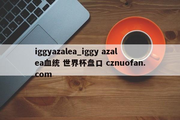 iggyazalea_iggy azalea血统 世界杯盘口 cznuofan.com