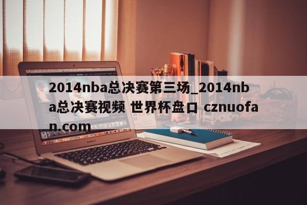 2014nba总决赛第三场_2014nba总决赛视频 世界杯盘口 cznuofan.com