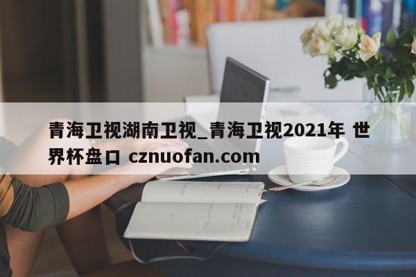 青海卫视湖南卫视_青海卫视2021年 世界杯盘口 cznuofan.com