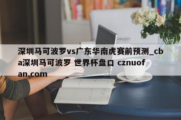 深圳马可波罗vs广东华南虎赛前预测_cba深圳马可波罗 世界杯盘口 cznuofan.com