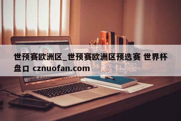 世预赛欧洲区_世预赛欧洲区预选赛 世界杯盘口 cznuofan.com