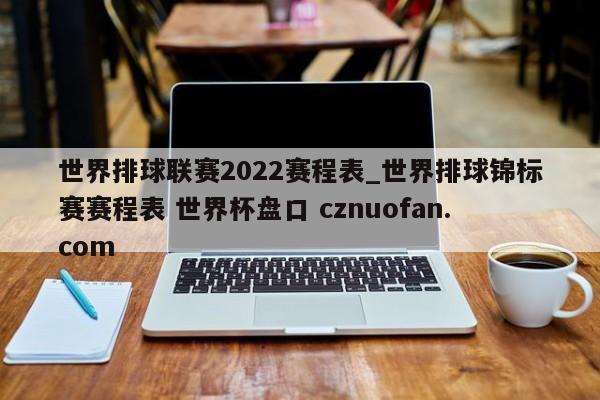 世界排球联赛2022赛程表_世界排球锦标赛赛程表 世界杯盘口 cznuofan.com