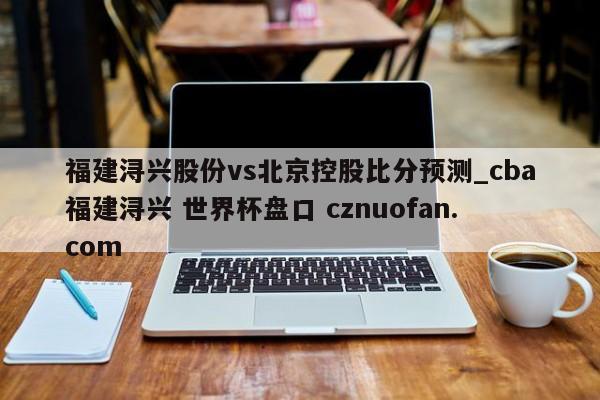福建浔兴股份vs北京控股比分预测_cba福建浔兴 世界杯盘口 cznuofan.com