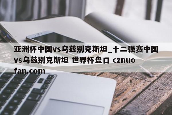 亚洲杯中国vs乌兹别克斯坦_十二强赛中国vs乌兹别克斯坦 世界杯盘口 cznuofan.com