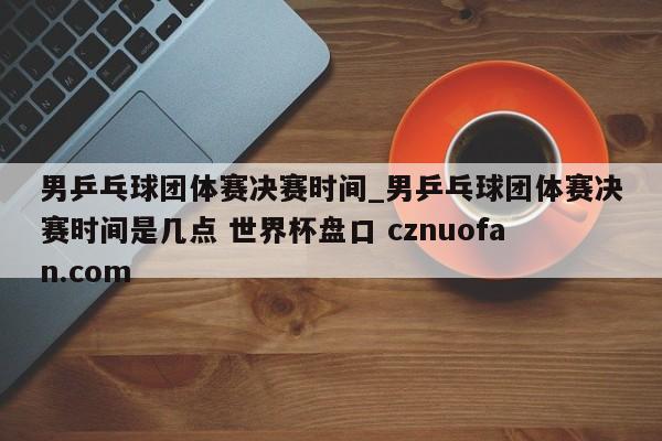 男乒乓球团体赛决赛时间_男乒乓球团体赛决赛时间是几点 世界杯盘口 cznuofan.com